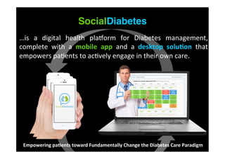 SocialDiabetes
…is	
   a	
   digital	
   health	
   pla?orm	
   for	
   Diabetes	
   management,	
  
complete	
   with	
   a	
   mobile	
   app	
   and	
   a	
   desktop	
   solu/on	
   that	
  
empowers	
  pa9ents	
  to	
  ac9vely	
  engage	
  in	
  their	
  own	
  care.
Empowering	
  pa/ents	
  toward	
  Fundamentally	
  Change	
  the	
  Diabetes	
  Care	
  Paradigm	
  
 