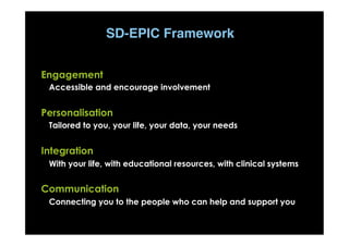E
P
I
C
Engagement
Accessible and encourage involvement
Personalisation
Tailored to you, your life, your data, your needs
Integration
With your life, with educational resources, with clinical systems
Communication
Connecting you to the people who can help and support you
SD-EPIC Framework
 