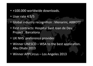 •  +100.000	
  worldwide	
  downloads.	
  	
  
•  User	
  rate	
  4.5/5	
  
•  Global	
  industry	
  recogni9on	
  :	
  Menarini,	
  ABBOTT	
  
•  First	
  contracts:	
  Hospital	
  Sant	
  Joan	
  de	
  Deu	
  
Project	
  .	
  Barcelona	
  
•  UK	
  NHS	
  	
  preference	
  provider	
  	
  
•  Winner	
  UNESCO	
  –	
  WSA	
  to	
  the	
  best	
  applica9on.	
  
Abu	
  Dhabi	
  2013	
  
•  Winner	
  APPCircus	
  –	
  Los	
  Angeles	
  2013	
  
 