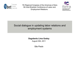 Social dialogue in updating labor relations and
employment systems
Dagoberto Lima Godoy
August 23th, 2011
São Paulo
7th Regional Congress of the Americas of Ilera
5th Ibret Brazilian Conference of Labor and
Employment Relations
 