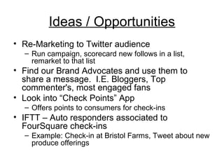 Ideas / Opportunities 
• Re-Marketing to Twitter audience 
– Run campaign, scorecard new follows in a list, 
remarket to that list 
• Find our Brand Advocates and use them to 
share a message. I.E. Bloggers, Top 
commenter's, most engaged fans 
• Look into “Check Points” App 
– Offers points to consumers for check-ins 
• IFTT – Auto responders associated to 
FourSquare check-ins 
– Example: Check-in at Bristol Farms, Tweet about new 
produce offerings 
 