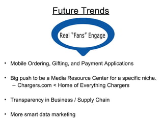 Future Trends 
• Mobile Ordering, Gifting, and Payment Applications 
• Big push to be a Media Resource Center for a specific niche. 
– Chargers.com < Home of Everything Chargers 
• Transparency in Business / Supply Chain 
• More smart data marketing 
 