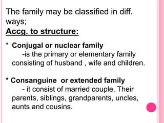 The family may be classified in diff.
ways;
Accg. to structure:
* Conjugal or nuclear family
-is the primary or elementary family
consisting of husband , wife and children.
* Consanguine or extended family
- it consist of married couple. Their
parents, siblings, grandparents, uncles,
aunts and cousins.
 