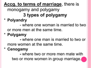 Accg. to terms of marriage, there is
monogamy and polygamy
3 types of polygamy
* Polyandry
- where one woman is married to two
or more men at the same time.
* Polygamy
- where one man is married to two or
more women at the same time.
* Cenogamy
- where two or more men mate with
two or more women in group marriage.
 