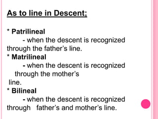 As to line in Descent;
* Patrilineal
- when the descent is recognized
through the father’s line.
* Matrilineal
- when the descent is recognized
through the mother’s
line.
* Bilineal
- when the descent is recognized
through father’s and mother’s line.
 