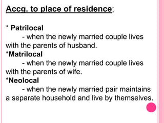 Accg. to place of residence;
* Patrilocal
- when the newly married couple lives
with the parents of husband.
*Matrilocal
- when the newly married couple lives
with the parents of wife.
*Neolocal
- when the newly married pair maintains
a separate household and live by themselves.
 
