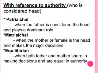 With reference to authority (who is
considered head);
* Patrialchal
-when the father is considered the head
and plays a dominant role.
*Matrialchal
- when the mother or female is the head
and makes the major decisions.
*Equilitarian
-when both father and mother share in
making decisions and are equal in authority.
 