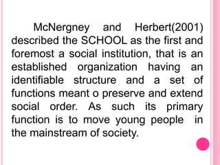 McNergney and Herbert(2001)
described the SCHOOL as the first and
foremost a social institution, that is an
established organization having an
identifiable structure and a set of
functions meant o preserve and extend
social order. As such its primary
function is to move young people in
the mainstream of society.
 