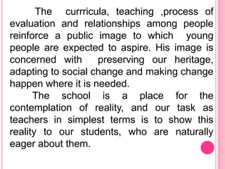The currricula, teaching ,process of
evaluation and relationships among people
reinforce a public image to which young
people are expected to aspire. His image is
concerned with preserving our heritage,
adapting to social change and making change
happen where it is needed.
The school is a place for the
contemplation of reality, and our task as
teachers in simplest terms is to show this
reality to our students, who are naturally
eager about them.
 