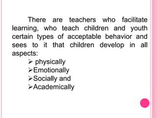 There are teachers who facilitate
learning, who teach children and youth
certain types of acceptable behavior and
sees to it that children develop in all
aspects:
 physically
Emotionally
Socially and
Academically
 