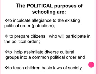 The POLITICAL purposes of
schooling are:
to inculcate allegiance to the existing
political order (patriotism);
 to prepare citizens who will participate in
the political order ;
to help assimilate diverse cultural
groups into a common political order and
to teach children basic laws of society.
 
