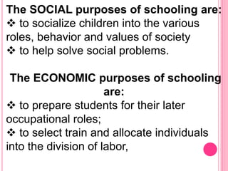 The SOCIAL purposes of schooling are:
 to socialize children into the various
roles, behavior and values of society
 to help solve social problems.
The ECONOMIC purposes of schooling
are:
 to prepare students for their later
occupational roles;
 to select train and allocate individuals
into the division of labor,
 
