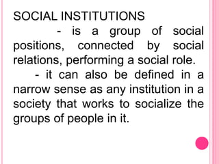 SOCIAL INSTITUTIONS
- is a group of social
positions, connected by social
relations, performing a social role.
- it can also be defined in a
narrow sense as any institution in a
society that works to socialize the
groups of people in it.
 