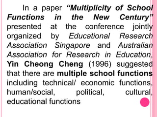 In a paper “Multiplicity of School
Functions in the New Century”
presented at the conference jointly
organized by Educational Research
Association Singapore and Australian
Association for Research in Education,
Yin Cheong Cheng (1996) suggested
that there are multiple school functions
including technical/ economic functions,
human/social, political, cultural,
educational functions
 
