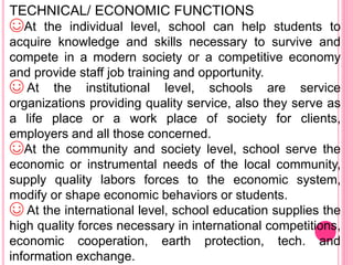 TECHNICAL/ ECONOMIC FUNCTIONS
☺At the individual level, school can help students to
acquire knowledge and skills necessary to survive and
compete in a modern society or a competitive economy
and provide staff job training and opportunity.
☺ At the institutional level, schools are service
organizations providing quality service, also they serve as
a life place or a work place of society for clients,
employers and all those concerned.
☺At the community and society level, school serve the
economic or instrumental needs of the local community,
supply quality labors forces to the economic system,
modify or shape economic behaviors or students.
☺ At the international level, school education supplies the
high quality forces necessary in international competitions,
economic cooperation, earth protection, tech. and
information exchange.
 
