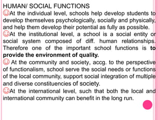 HUMAN/ SOCIAL FUNCTIONS
☺At the individual level, schools help develop students to
develop themselves psychologically, socially and physically,
and help them develop their potential as fully as possible.
☺At the institutional level, a school is a social entity or
social system composed of diff. human relationships.
Therefore one of the important school functions is to
provide the environment of quality.
☺ At the community and society, accg. to the perspective
of functionalism, school serve the social needs or functions
of the local community, support social integration of multiple
and diverse constituencies of society.
☺At the international level, such that both the local and
international community can benefit in the long run.
 