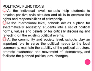 POLITICAL FUNCTIONS
☺ At the individual level, schools help students to
develop positive civic attitudes and skills to exercise the
rights and responsibilities of citizenship.
☺At the international level, schools act as a place for
systematically socializing students into a set of political
norms, values and beliefs or for critically discussing and
reflecting on the existing political events.
☺ At the community and society level, schools play an
important role to serve the political needs to the local
community, maintain the stability of the political structure,
promote awareness and movement of democracy, and
facilitate the planned political dev. changes.
 