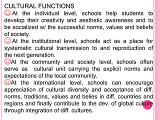 CULTURAL FUNCTIONS
☺ At the individual level, schools help students to
develop their creativity and aesthetic awareness and to
be socialized w/ the successful norms, values and beliefs
of society.
☺ At the institutional level, schools act as a place for
systematic cultural transmission to and reproduction of
the next generation.
☺At the community and society level, schools often
serve as cultural unit carrying the explicit norms and
expectations of the local community.
☺At the international level, schools can encourage
appreciation of cultural diversity and acceptance of diff.
norms, traditions, values and belies in diff. countries and
regions and finally contribute to the dev. of global culture
through integration of diff. cultures.
 