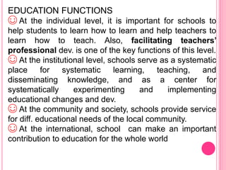 EDUCATION FUNCTIONS
☺ At the individual level, it is important for schools to
help students to learn how to learn and help teachers to
learn how to teach. Also, facilitating teachers’
professional dev. is one of the key functions of this level.
☺ At the institutional level, schools serve as a systematic
place for systematic learning, teaching, and
disseminating knowledge, and as a center for
systematically experimenting and implementing
educational changes and dev.
☺ At the community and society, schools provide service
for diff. educational needs of the local community.
☺ At the international, school can make an important
contribution to education for the whole world
 