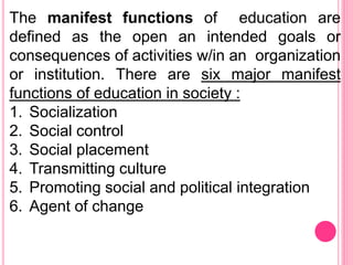 The manifest functions of education are
defined as the open an intended goals or
consequences of activities w/in an organization
or institution. There are six major manifest
functions of education in society :
1. Socialization
2. Social control
3. Social placement
4. Transmitting culture
5. Promoting social and political integration
6. Agent of change
 