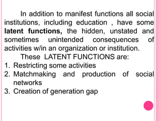 In addition to manifest functions all social
institutions, including education , have some
latent functions, the hidden, unstated and
sometimes unintended consequences of
activities w/in an organization or institution.
These LATENT FUNCTIONS are:
1. Restricting some activities
2. Matchmaking and production of social
networks
3. Creation of generation gap
 