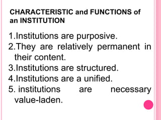 CHARACTERISTIC and FUNCTIONS of
an INSTITUTION
1.Institutions are purposive.
2.They are relatively permanent in
their content.
3.Institutions are structured.
4.Institutions are a unified.
5. institutions are necessary
value-laden.
 