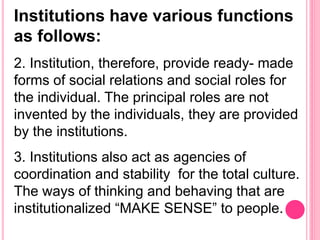 Institutions have various functions
as follows:
2. Institution, therefore, provide ready- made
forms of social relations and social roles for
the individual. The principal roles are not
invented by the individuals, they are provided
by the institutions.
3. Institutions also act as agencies of
coordination and stability for the total culture.
The ways of thinking and behaving that are
institutionalized “MAKE SENSE” to people.
 
