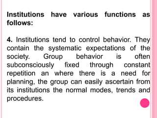 Institutions have various functions as
follows:
4. Institutions tend to control behavior. They
contain the systematic expectations of the
society. Group behavior is often
subconsciously fixed through constant
repetition an where there is a need for
planning, the group can easily ascertain from
its institutions the normal modes, trends and
procedures.
 