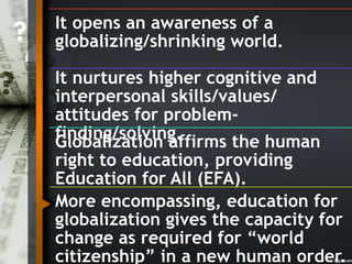 It opens an awareness of a
globalizing/shrinking world.
It nurtures higher cognitive and
interpersonal skills/values/
attitudes for problem-
finding/solving.Globalization affirms the human
right to education, providing
Education for All (EFA).
More encompassing, education for
globalization gives the capacity for
change as required for “world
citizenship” in a new human order.
 