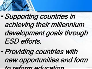 •Supporting countries in
achieving their millennium
development goals through
ESD efforts.
•Providing countries with
new opportunities and form
 