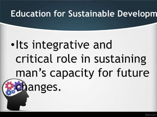 Education for Sustainable Developm
•Its integrative and
critical role in sustaining
man’s capacity for future
changes.
 