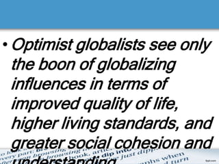•Optimist globalists see only
the boon of globalizing
influences in terms of
improved quality of life,
higher living standards, and
greater social cohesion and
 