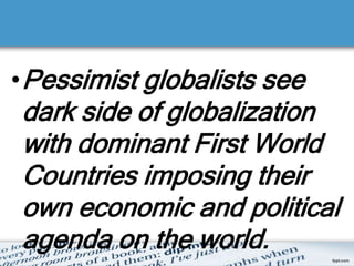 •Pessimist globalists see
dark side of globalization
with dominant First World
Countries imposing their
own economic and political
agenda on the world.
 