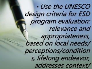 • Use the UNESCO
design criteria for ESD
program evaluation:
relevance and
appropriateness,
based on local needs/
perceptions/condition
s, lifelong endeavor,
addresses context/
 