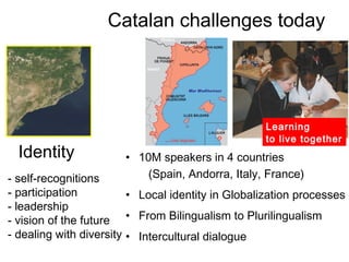 Catalan challenges today




                                                    Learning
                                                    to live together
  Identity             • 10M speakers in 4 countries
- self-recognitions        (Spain, Andorra, Italy, France)
- participation          • Local identity in Globalization processes
- leadership
- vision of the future • From Bilingualism to Plurilingualism
- dealing with diversity • Intercultural dialogue
 