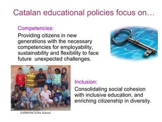 Catalan educational policies focus on…
 Competencies:
 Providing citizens in new
 generations with the necessary
 competencies for employability,
 sustainability and flexibility to face
 future unexpected challenges.



                           Inclusion:
                           Consolidating social cohesion
                           with inclusive education, and
                           enriching citizenship in diversity.

  ESPRONCEDA School
 
