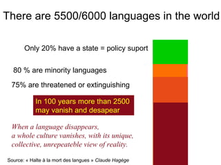 There are 5500/6000 languages in the world

       Only 20% have a state = policy suport


  80 % are minority languages

 75% are threatened or extinguishing

            In 100 years more than 2500
            may vanish and desapear

 When a language disappears,
 a whole culture vanishes, with its unique,
 collective, unrepeateble view of reality.

Source: « Halte à la mort des langues » Claude Hagège
 