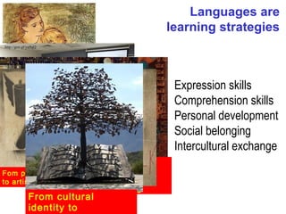 Languages are
                                      learning strategies
 http://goo.gl/yu9qQ




                                       Expression skills
                                       Comprehension skills
         From family bonds to          Personal development
         emotional connections
                                       Social belonging
From school subject
to learning skill                      Intercultural exchange
               From cognition
Fom personal burst
               building
to artistical output
               to critical thinking
        From cultural
        identity to
 