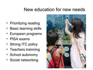 New education for new needs

•   Prioritizing reading
•   Basic learning skills
•   European programs
•   PISA exams
•   Strong ITC policy
•   Teachers trainning
•   School autonomy
•   Social networking
 