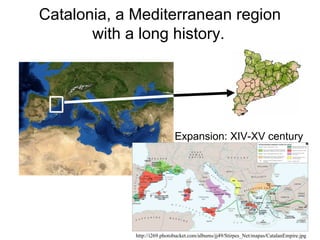 Catalonia, a Mediterranean region
       with a long history.




                              Expansion: XIV-XV century




             http://i269.photobucket.com/albums/jj49/Stirpes_Net/mapas/CatalanEmpire.jpg
 