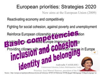 European priorities: Strategies 2020
                                                 New aims at the European Union (2009)

   Reactivating economy and competitively
   Fighting for social cohesion, against poverty and unemployment
   Reinforce European citizenship and social participation
   Looking for a sustainable Europe improving ecology
   Providing citizens with security and common spaces in Europe


                                                                   Androulla VASSILIOU:
                                                Commissioner Education, Culture, Multilingualism Youth

                                      Priorities: José Manuel Barroso, president of the UE.
Source : http://europa.eu/rapid/pressReleasesAction.do?reference=IP/09/1837&format=HTML&aged=0&language=ES&guiLanguage=en
 