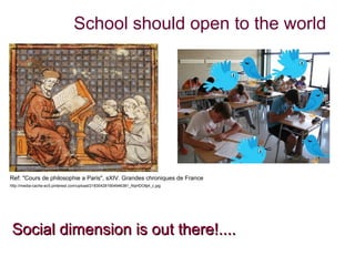 School should open to the world




Ref: "Cours de philosophie a Paris", sXIV. Grandes chroniques de France
http://media-cache-ec5.pinterest.com/upload/218354281904946381_NqHDO6j4_c.jpg




 Social dimension is out there!....
 