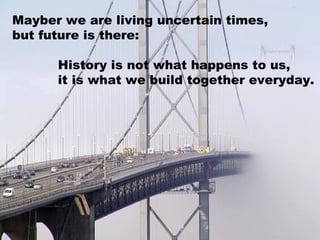 Mayber we are living uncertain times,
but future is there:

      History is not what happens to us,
      it is what we build together everyday.
 