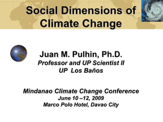 Social Dimensions of
  Climate Change

    Juan M. Pulhin, Ph.D.
    Professor and UP Scientist II
          UP Los Baños


Mindanao Climate Change Conference
          June 10 –12, 2009
     Marco Polo Hotel, Davao City
 