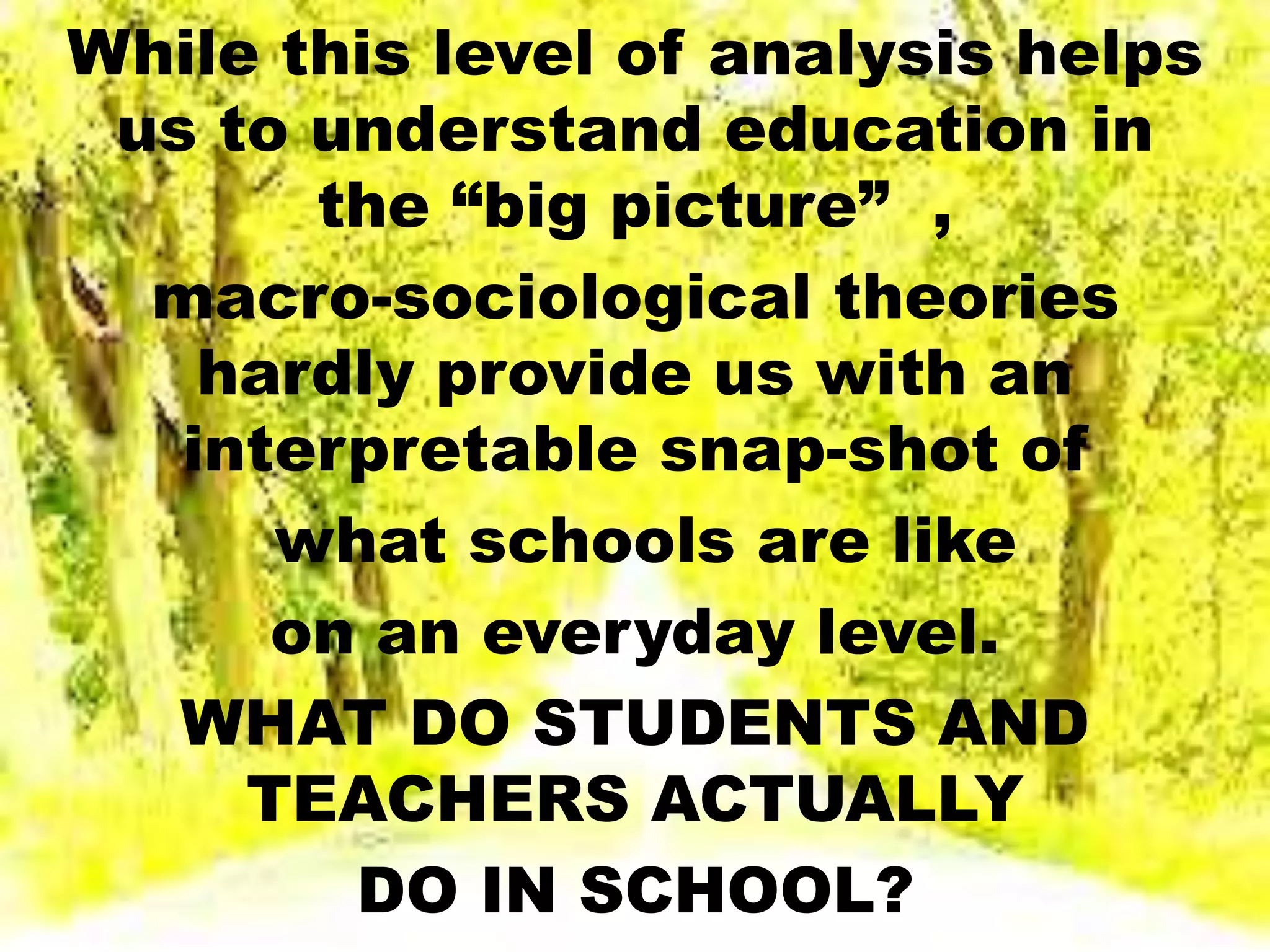 While this level of analysis helps
us to understand education in
the “big picture” ,
macro-sociological theories
hardly provide us with an
interpretable snap-shot of
what schools are like
on an everyday level.
WHAT DO STUDENTS AND
TEACHERS ACTUALLY
DO IN SCHOOL?
 