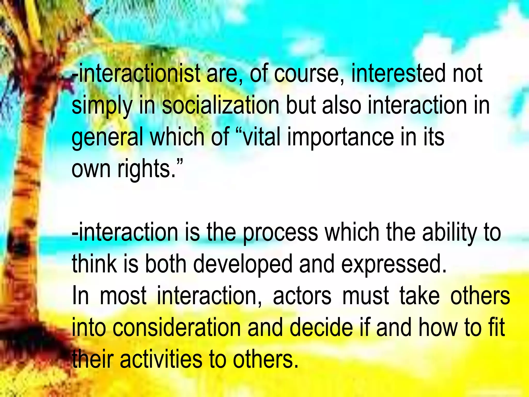 -interactionist are, of course, interested not
simply in socialization but also interaction in
general which of “vital importance in its
own rights.”
-interaction is the process which the ability to
think is both developed and expressed.
In most interaction, actors must take others
into consideration and decide if and how to fit
their activities to others.
 