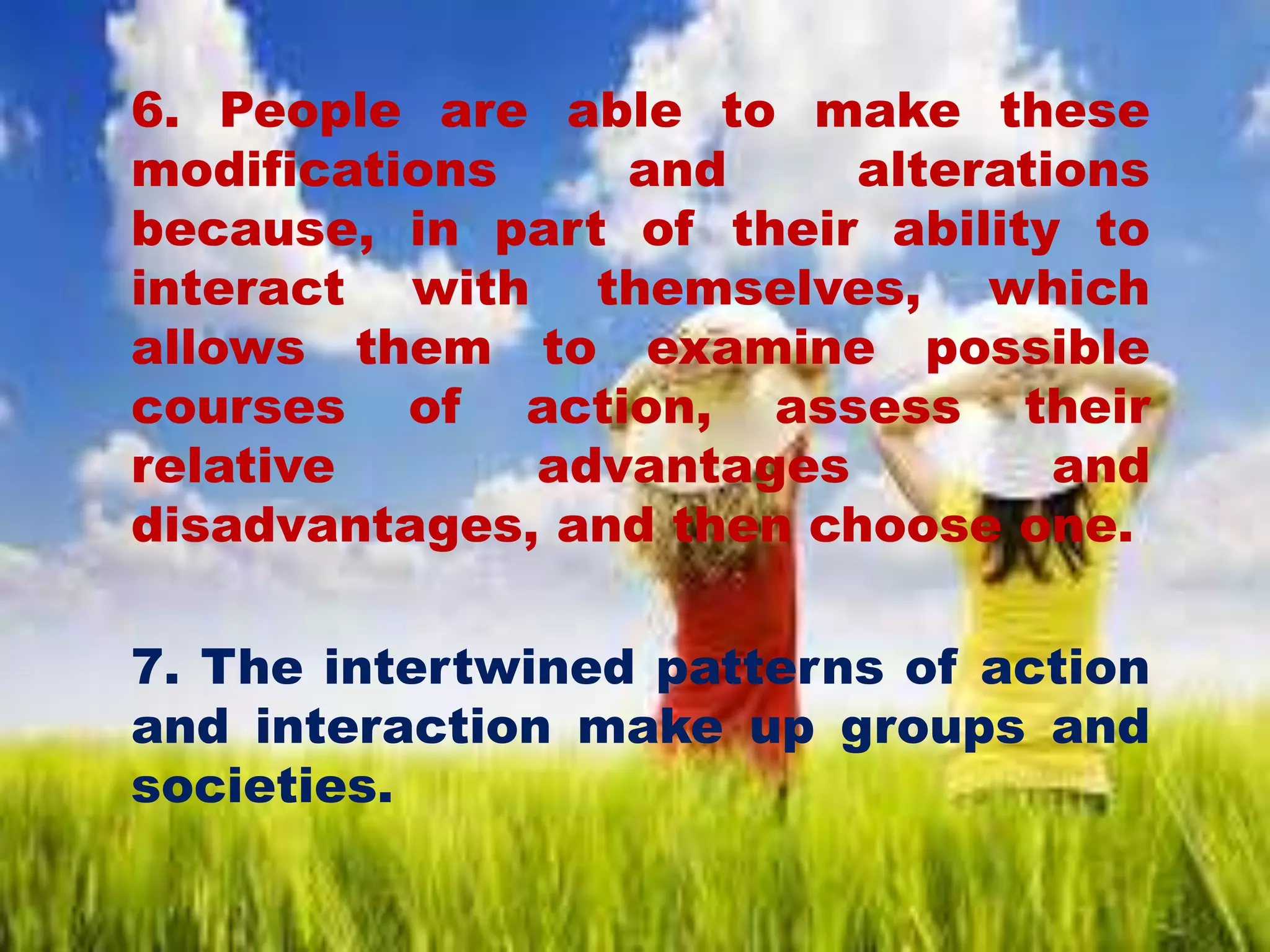 6. People are able to make these
modifications and alterations
because, in part of their ability to
interact with themselves, which
allows them to examine possible
courses of action, assess their
relative advantages and
disadvantages, and then choose one.
7. The intertwined patterns of action
and interaction make up groups and
societies.
 