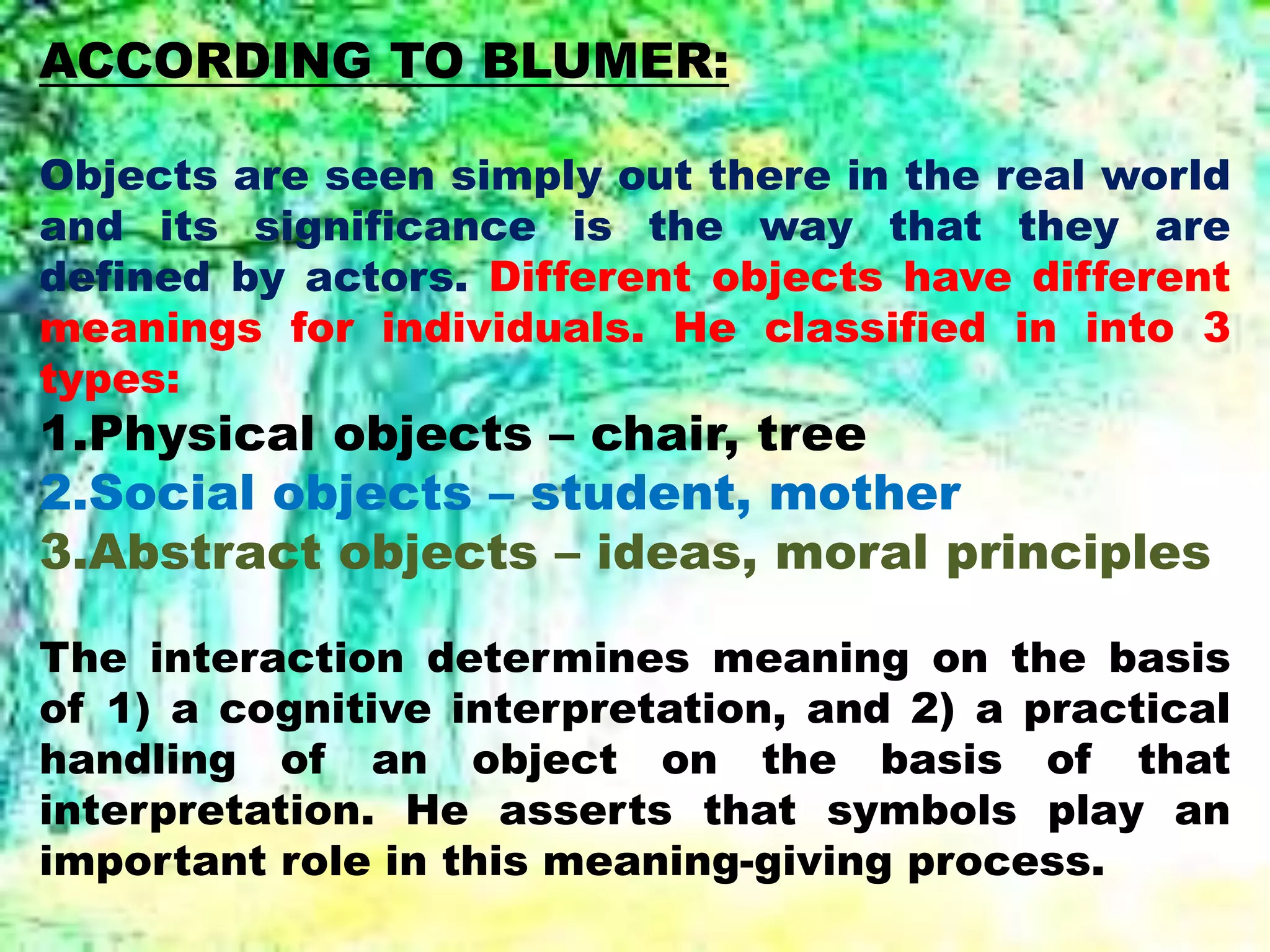 ACCORDING TO BLUMER:
Objects are seen simply out there in the real world
and its significance is the way that they are
defined by actors. Different objects have different
meanings for individuals. He classified in into 3
types:
1.Physical objects – chair, tree
2.Social objects – student, mother
3.Abstract objects – ideas, moral principles
The interaction determines meaning on the basis
of 1) a cognitive interpretation, and 2) a practical
handling of an object on the basis of that
interpretation. He asserts that symbols play an
important role in this meaning-giving process.
 