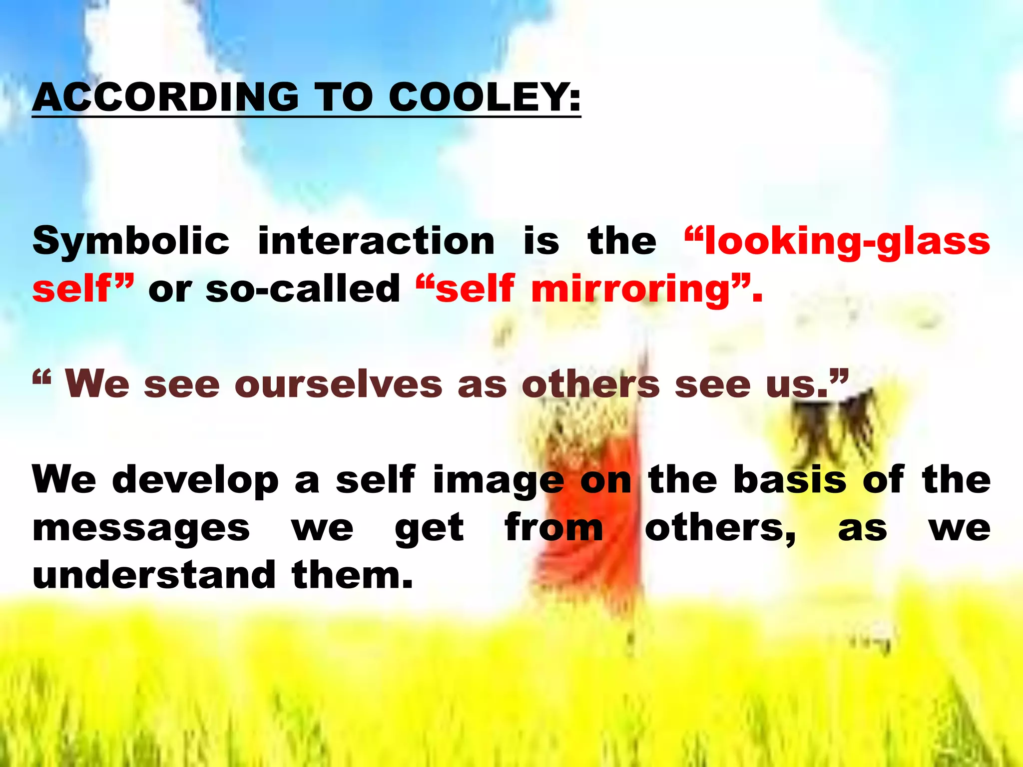 ACCORDING TO COOLEY:
Symbolic interaction is the “looking-glass
self” or so-called “self mirroring”.
“ We see ourselves as others see us.”
We develop a self image on the basis of the
messages we get from others, as we
understand them.
 
