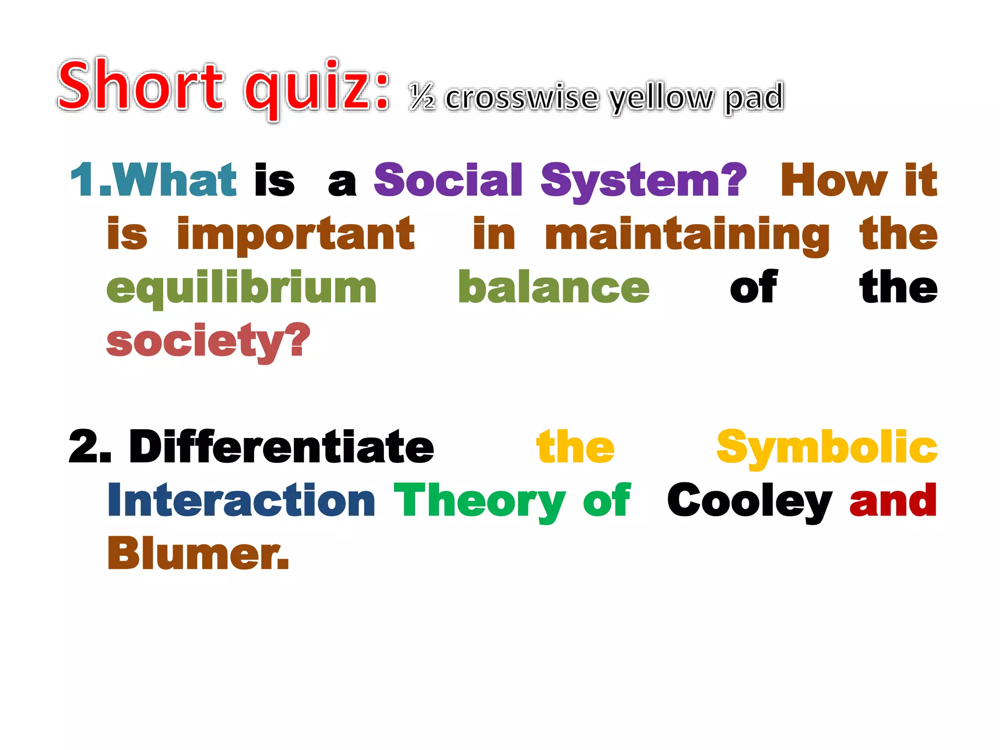 1.What is a Social System? How it
is important in maintaining the
equilibrium balance of the
society?
2. Differentiate the Symbolic
Interaction Theory of Cooley and
Blumer.
 